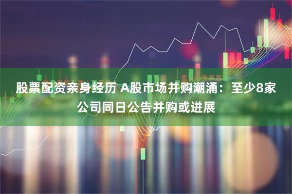 股票配资亲身经历 A股市场并购潮涌：至少8家公司同日公告并购或进展