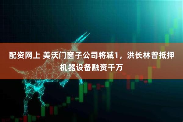 配资网上 美沃门窗子公司将减1，洪长林曾抵押机器设备融资千万