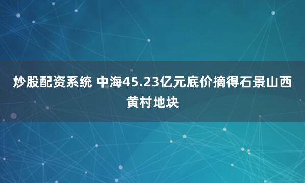 炒股配资系统 中海45.23亿元底价摘得石景山西黄村地块