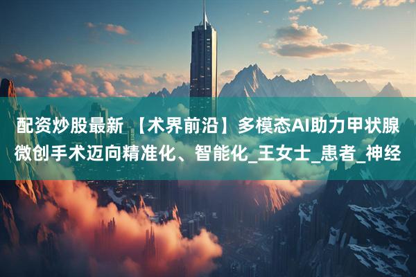 配资炒股最新 【术界前沿】多模态AI助力甲状腺微创手术迈向精准化、智能化_王女士_患者_神经