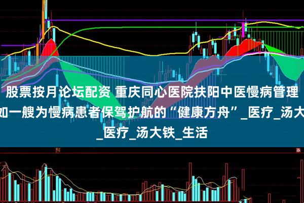 股票按月论坛配资 重庆同心医院扶阳中医慢病管理中心 宛如一艘为慢病患者保驾护航的“健康方舟”_医疗_汤大铁_生活