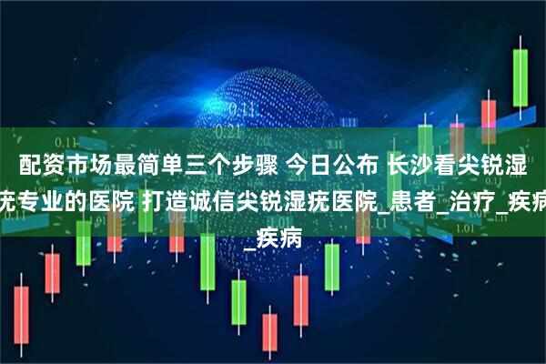 配资市场最简单三个步骤 今日公布 长沙看尖锐湿疣专业的医院 打造诚信尖锐湿疣医院_患者_治疗_疾病
