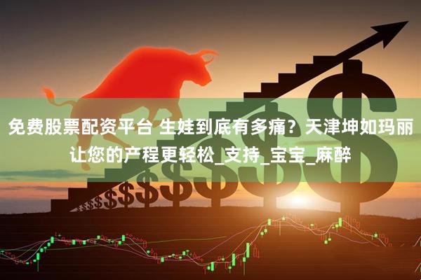 免费股票配资平台 生娃到底有多痛？天津坤如玛丽让您的产程更轻松_支持_宝宝_麻醉
