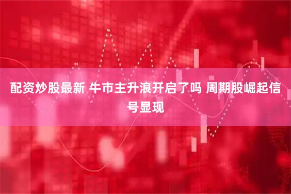 配资炒股最新 牛市主升浪开启了吗 周期股崛起信号显现