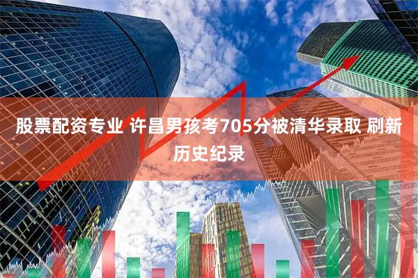 股票配资专业 许昌男孩考705分被清华录取 刷新历史纪录