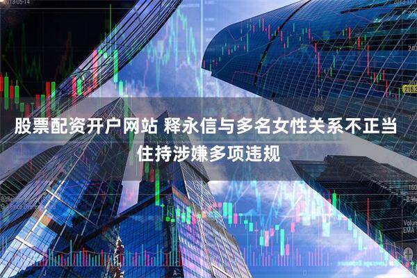 股票配资开户网站 释永信与多名女性关系不正当 住持涉嫌多项违规