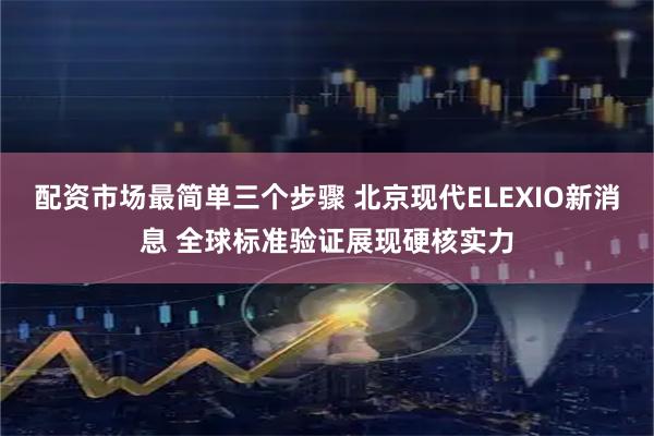 配资市场最简单三个步骤 北京现代ELEXIO新消息 全球标准验证展现硬核实力