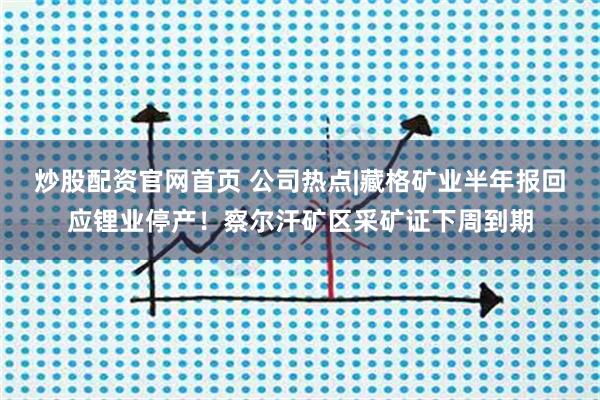 炒股配资官网首页 公司热点|藏格矿业半年报回应锂业停产！察尔汗矿区采矿证下周到期