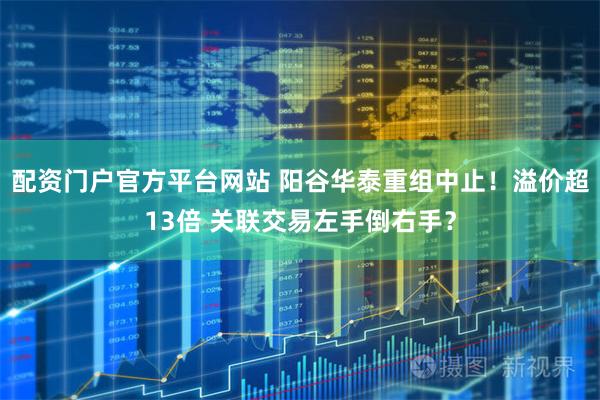 配资门户官方平台网站 阳谷华泰重组中止！溢价超13倍 关联交易左手倒右手？