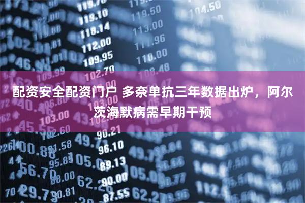 配资安全配资门户 多奈单抗三年数据出炉，阿尔茨海默病需早期干预