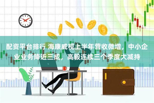 配资平台排行 海康威视上半年营收微增，中小企业业务降近三成，高毅连续三个季度大减持