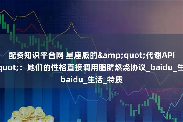 配资知识平台网 星座版的&quot;代谢API&quot;：她们的性格直接调用脂肪燃烧协议_baidu_生活_特质