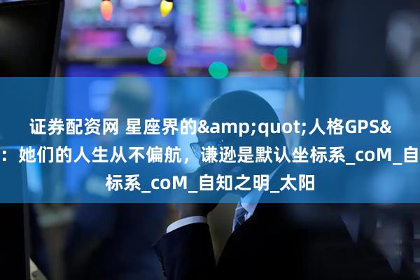 证券配资网 星座界的&quot;人格GPS&quot;：她们的人生从不偏航，谦逊是默认坐标系_coM_自知之明_太阳