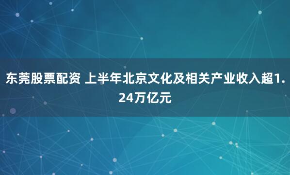 东莞股票配资 上半年北京文化及相关产业收入超1.24万亿元