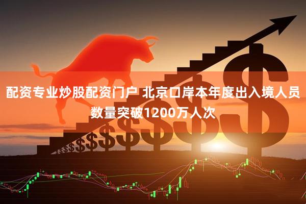 配资专业炒股配资门户 北京口岸本年度出入境人员数量突破1200万人次