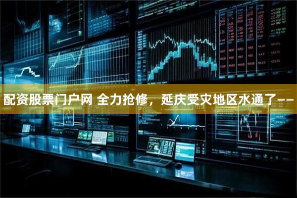 配资股票门户网 全力抢修，延庆受灾地区水通了——