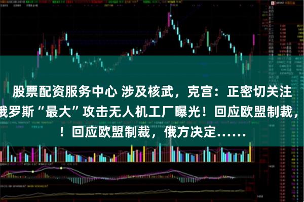 股票配资服务中心 涉及核武，克宫：正密切关注！罕见公开，俄罗斯“最大”攻击无人机工厂曝光！回应欧盟制裁，俄方决定……