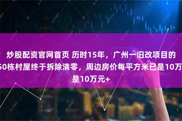 炒股配资官网首页 历时15年，广州一旧改项目的1950栋村屋终于拆除清零，周边房价每平方米已是10万元+