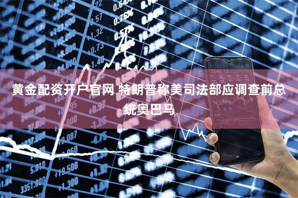 黄金配资开户官网 特朗普称美司法部应调查前总统奥巴马