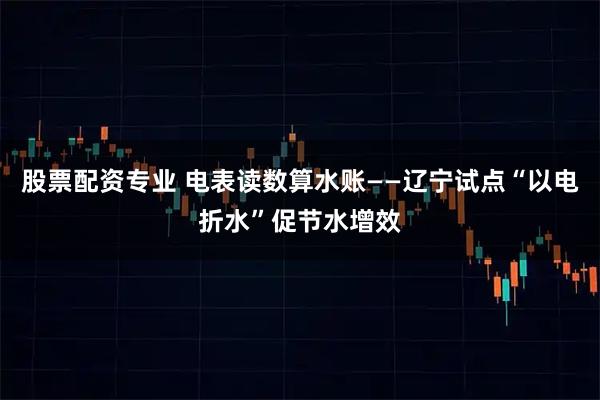 股票配资专业 电表读数算水账——辽宁试点“以电折水”促节水增效