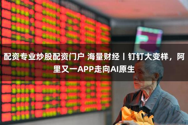 配资专业炒股配资门户 海量财经丨钉钉大变样，阿里又一APP走向AI原生