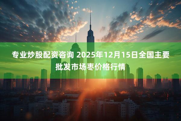 专业炒股配资咨询 2025年12月15日全国主要批发市场枣价格行情