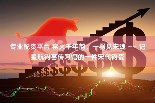 专业配资平台 窑火千年韵，一器见宋魂 —— 记星航钧窑传习馆的一件宋代钧瓷