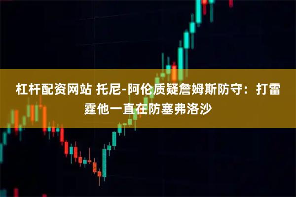 杠杆配资网站 托尼-阿伦质疑詹姆斯防守:打雷霆他一直在防塞弗洛沙