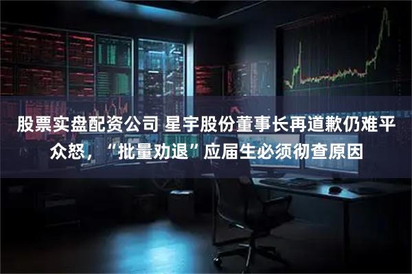 股票实盘配资公司 星宇股份董事长再道歉仍难平众怒，“批量劝退”应届生必须彻查原因