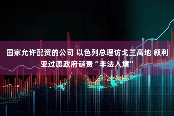 国家允许配资的公司 以色列总理访戈兰高地 叙利亚过渡政府谴责“非法入境”